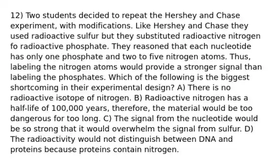 12) Two students decided to repeat the Hershey and Chase experiment, with modifications. Like Hershey and Chase they used radioactive sulfur but they substituted radioactive nitrogen fo radioactive phosphate. They reasoned that each nucleotide has only one phosphate and two to five nitrogen atoms. Thus, labeling the nitrogen atoms would provide a stronger signal than labeling the phosphates. Which of the following is the biggest shortcoming in their experimental design? A) There is no radioactive isotope of nitrogen. B) Radioactive nitrogen has a half-life of 100,000 years, therefore, the material would be too dangerous for too long. C) The signal from the nucleotide would be so strong that it would overwhelm the signal from sulfur. D) The radioactivity would not distinguish between DNA and proteins because proteins contain nitrogen.