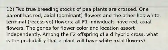 12) Two true-breeding stocks of pea plants are crossed. One parent has red, axial (dominant) flowers and the other has white, terminal (recessive) flowers; all F1 individuals have red, axial flowers. The genes for flower color and location assort independently. Among the F2 offspring of a dihybrid cross, what is the probability that a plant will have white axial flowers?