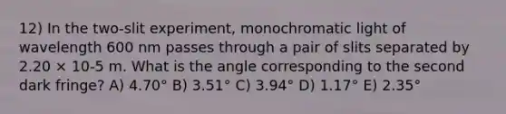 12) In the two-slit experiment, monochromatic light of wavelength 600 nm passes through a pair of slits separated by 2.20 × 10-5 m. What is the angle corresponding to the second dark fringe? A) 4.70° B) 3.51° C) 3.94° D) 1.17° E) 2.35°