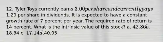 12. Tyler Toys currently earns 3.00 per share and currently pays1.20 per share in dividends. It is expected to have a constant growth rate of 7 percent per year. The required rate of return is 14 percent. What is the intrinsic value of this stock? a. 42.86 b.18.34 c. 17.14 d.40.05