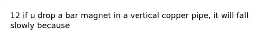 12 if u drop a bar magnet in a vertical copper pipe, it will fall slowly because