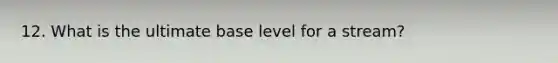 12. What is the ultimate base level for a stream?