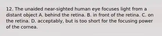 12. The unaided near-sighted human eye focuses light from a distant object A. behind the retina. B. in front of the retina. C. on the retina. D. acceptably, but is too short for the focusing power of the cornea.