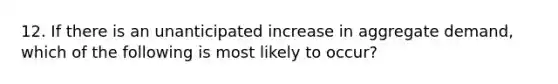 12. If there is an unanticipated increase in aggregate demand, which of the following is most likely to occur?