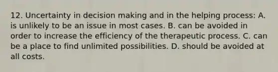 12. Uncertainty in decision making and in the helping process: A. is unlikely to be an issue in most cases. B. can be avoided in order to increase the efficiency of the therapeutic process. C. can be a place to find unlimited possibilities. D. should be avoided at all costs.