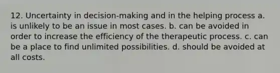 12. Uncertainty in decision-making and in the helping process a. is unlikely to be an issue in most cases. b. can be avoided in order to increase the efficiency of the therapeutic process. c. can be a place to find unlimited possibilities. d. should be avoided at all costs.