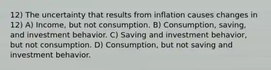 12) The uncertainty that results from inflation causes changes in 12) A) Income, but not consumption. B) Consumption, saving, and investment behavior. C) Saving and investment behavior, but not consumption. D) Consumption, but not saving and investment behavior.