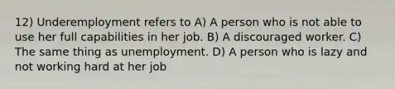 12) Underemployment refers to A) A person who is not able to use her full capabilities in her job. B) A discouraged worker. C) The same thing as unemployment. D) A person who is lazy and not working hard at her job