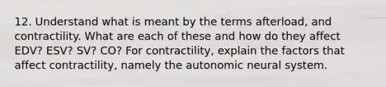 12. Understand what is meant by the terms afterload, and contractility. What are each of these and how do they affect EDV? ESV? SV? CO? For contractility, explain the factors that affect contractility, namely the autonomic neural system.