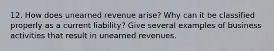 12. How does unearned revenue arise? Why can it be classified properly as a current liability? Give several examples of business activities that result in <a href='https://www.questionai.com/knowledge/kJai9DDOaA-unearned-revenues' class='anchor-knowledge'>unearned revenues</a>.