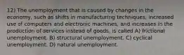 12) The unemployment that is caused by changes in the economy, such as shifts in manufacturing techniques, increased use of computers and electronic machines, and increases in the production of services instead of goods, is called A) frictional unemployment. B) structural unemployment. C) cyclical unemployment. D) natural unemployment.