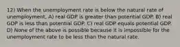 12) When the unemployment rate is below the natural rate of unemployment, A) real GDP is greater than potential GDP. B) real GDP is less than potential GDP. C) real GDP equals potential GDP. D) None of the above is possible because it is impossible for the unemployment rate to be less than the natural rate.