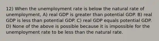 12) When the unemployment rate is below the natural rate of unemployment, A) real GDP is greater than potential GDP. B) real GDP is less than potential GDP. C) real GDP equals potential GDP. D) None of the above is possible because it is impossible for the unemployment rate to be less than the natural rate.