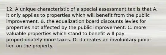 12. A unique characteristic of a special assessment tax is that A. it only applies to properties which will benefit from the public improvement. B. the equalization board discounts levies for properties not affected by the public improvement. C. more valuable properties which stand to benefit will pay proportionately more taxes. D. it creates an involuntary junior lien on the property.