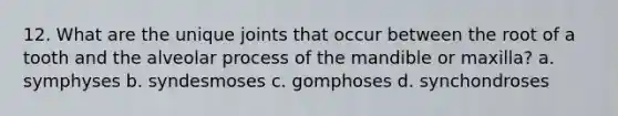 12. What are the unique joints that occur between the root of a tooth and the alveolar process of the mandible or maxilla? a. symphyses b. syndesmoses c. gomphoses d. synchondroses