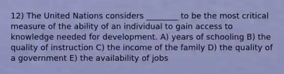 12) The United Nations considers ________ to be the most critical measure of the ability of an individual to gain access to knowledge needed for development. A) years of schooling B) the quality of instruction C) the income of the family D) the quality of a government E) the availability of jobs