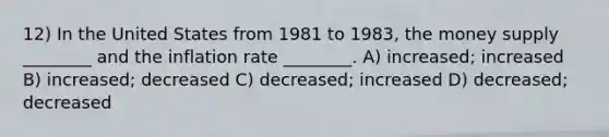 12) In the United States from 1981 to 1983, the money supply ________ and the inflation rate ________. A) increased; increased B) increased; decreased C) decreased; increased D) decreased; decreased