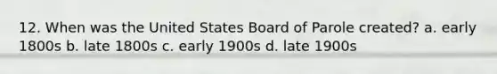 12. When was the United States Board of Parole created? a. early 1800s b. late 1800s c. early 1900s d. late 1900s