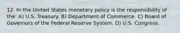 12. In the United States monetary policy is the responsibility of the: A) U.S. Treasury. B) Department of Commerce. C) Board of Governors of the Federal Reserve System. D) U.S. Congress.