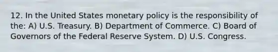 12. In the United States monetary policy is the responsibility of the: A) U.S. Treasury. B) Department of Commerce. C) Board of Governors of the Federal Reserve System. D) U.S. Congress.