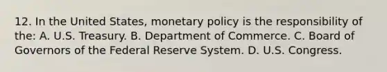 12. In the United States, monetary policy is the responsibility of the: A. U.S. Treasury. B. Department of Commerce. C. Board of Governors of the Federal Reserve System. D. U.S. Congress.