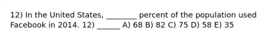 12) In the United States, ________ percent of the population used Facebook in 2014. 12) ______ A) 68 B) 82 C) 75 D) 58 E) 35