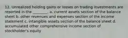 12. Unrealized holding gains or losses on trading investments are reported in the ________. a. current assets section of the balance sheet b. other revenues and expenses section of the income statement c. intangible assets section of the balance sheet d. accumulated other comprehensive income section of stockholder's equity