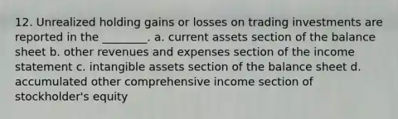 12. Unrealized holding gains or losses on trading investments are reported in the ________. a. current assets section of the balance sheet b. other revenues and expenses section of the income statement c. intangible assets section of the balance sheet d. accumulated other comprehensive income section of stockholder's equity