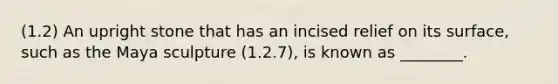 (1.2) An upright stone that has an incised relief on its surface, such as the Maya sculpture (1.2.7), is known as ________.