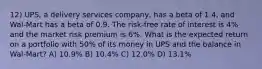 12) UPS, a delivery services company, has a beta of 1.4, and Wal-Mart has a beta of 0.9. The risk-free rate of interest is 4% and the market risk premium is 6%. What is the expected return on a portfolio with 50% of its money in UPS and the balance in Wal-Mart? A) 10.9% B) 10.4% C) 12.0% D) 13.1%