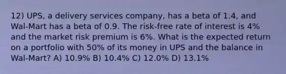 12) UPS, a delivery services company, has a beta of 1.4, and Wal-Mart has a beta of 0.9. The risk-free rate of interest is 4% and the market risk premium is 6%. What is the expected return on a portfolio with 50% of its money in UPS and the balance in Wal-Mart? A) 10.9% B) 10.4% C) 12.0% D) 13.1%