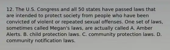 12. The U.S. Congress and all 50 states have passed laws that are intended to protect society from people who have been convicted of violent or repeated sexual offenses. One set of laws, sometimes called Megan's laws, are actually called A. Amber Alerts. B. child protection laws. C. community protection laws. D. community notification laws.