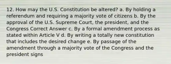 12. How may the U.S. Constitution be altered? a. By holding a referendum and requiring a majority vote of citizens b. By the approval of the U.S. Supreme Court, the president, and the Congress Correct Answer c. By a formal amendment process as stated within Article V d. By writing a totally new constitution that includes the desired change e. By passage of the amendment through a majority vote of the Congress and the president signs