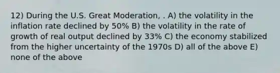 12) During the U.S. Great Moderation, . A) the volatility in the inflation rate declined by 50% B) the volatility in the rate of growth of real output declined by 33% C) the economy stabilized from the higher uncertainty of the 1970s D) all of the above E) none of the above