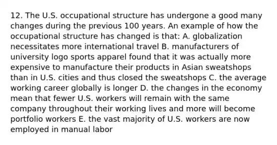 12. The U.S. occupational structure has undergone a good many changes during the previous 100 years. An example of how the occupational structure has changed is that: A. globalization necessitates more international travel B. manufacturers of university logo sports apparel found that it was actually more expensive to manufacture their products in Asian sweatshops than in U.S. cities and thus closed the sweatshops C. the average working career globally is longer D. the changes in the economy mean that fewer U.S. workers will remain with the same company throughout their working lives and more will become portfolio workers E. the vast majority of U.S. workers are now employed in manual labor