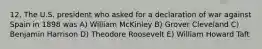 12. The U.S. president who asked for a declaration of war against Spain in 1898 was A) William McKinley B) Grover Cleveland C) Benjamin Harrison D) Theodore Roosevelt E) William Howard Taft
