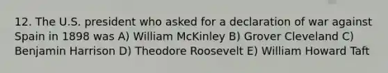 12. The U.S. president who asked for a declaration of war against Spain in 1898 was A) William McKinley B) Grover Cleveland C) Benjamin Harrison D) Theodore Roosevelt E) William Howard Taft