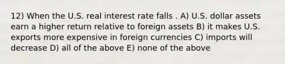 12) When the U.S. real interest rate falls . A) U.S. dollar assets earn a higher return relative to foreign assets B) it makes U.S. exports more expensive in foreign currencies C) imports will decrease D) all of the above E) none of the above