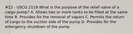 #12 - USCG 2119 What is the purpose of the relief valve of a cargo pump? A. Allows two or more tanks to be filled at the same time B. Provides for the removal of vapors C. Permits the return of cargo to the suction side of the pump D. Provides for the emergency shutdown of the pump