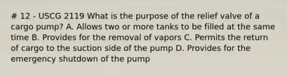 # 12 - USCG 2119 What is the purpose of the relief valve of a cargo pump? A. Allows two or more tanks to be filled at the same time B. Provides for the removal of vapors C. Permits the return of cargo to the suction side of the pump D. Provides for the emergency shutdown of the pump