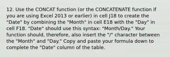 12. Use the CONCAT function (or the CONCATENATE function if you are using Excel 2013 or earlier) in cell J18 to create the "Date" by combining the "Month" in cell E18 with the "Day" in cell F18. "Date" should use this syntax: "Month/Day." Your function should, therefore, also insert the "/" character between the "Month" and "Day." Copy and paste your formula down to complete the "Date" column of the table.