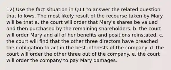 12) Use the fact situation in Q11 to answer the related question that follows. The most likely result of the recourse taken by Mary will be that a. the court will order that Mary's shares be valued and then purchased by the remaining shareholders. b. the court will order Mary and all of her benefits and positions reinstated. c. the court will find that the other three directors have breached their obligation to act in the best interests of the company. d. the court will order the other three out of the company. e. the court will order the company to pay Mary damages.