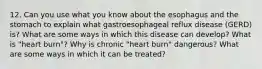 12. Can you use what you know about the esophagus and the stomach to explain what gastroesophageal reflux disease (GERD) is? What are some ways in which this disease can develop? What is "heart burn"? Why is chronic "heart burn" dangerous? What are some ways in which it can be treated?