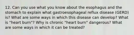 12. Can you use what you know about the esophagus and the stomach to explain what gastroesophageal reflux disease (GERD) is? What are some ways in which this disease can develop? What is "heart burn"? Why is chronic "heart burn" dangerous? What are some ways in which it can be treated?