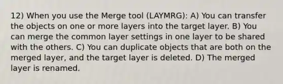 12) When you use the Merge tool (LAYMRG): A) You can transfer the objects on one or more layers into the target layer. B) You can merge the common layer settings in one layer to be shared with the others. C) You can duplicate objects that are both on the merged layer, and the target layer is deleted. D) The merged layer is renamed.