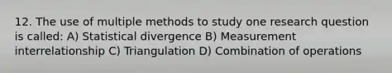 12. The use of multiple methods to study one research question is called: A) Statistical divergence B) Measurement interrelationship C) Triangulation D) Combination of operations