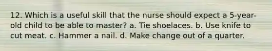 12. Which is a useful skill that the nurse should expect a 5-year-old child to be able to master? a. Tie shoelaces. b. Use knife to cut meat. c. Hammer a nail. d. Make change out of a quarter.