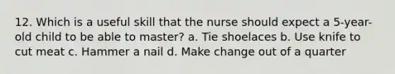 12. Which is a useful skill that the nurse should expect a 5-year-old child to be able to master? a. Tie shoelaces b. Use knife to cut meat c. Hammer a nail d. Make change out of a quarter