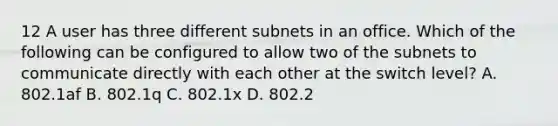 12 A user has three different subnets in an office. Which of the following can be configured to allow two of the subnets to communicate directly with each other at the switch level? A. 802.1af B. 802.1q C. 802.1x D. 802.2