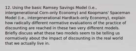 12. Using the basic Ramsey Savings Model (i.e., intergenerational Corn-only Economy) and Koopmans' Spaceman Model (i.e., intergenerational Hardtack-only Economy), explain how radically different normative evaluations of the practice of discounting are reached in these two very different models. Briefly discuss what these two models seem to be telling us normatively about the impact of discounting in the real world that we actually live in.